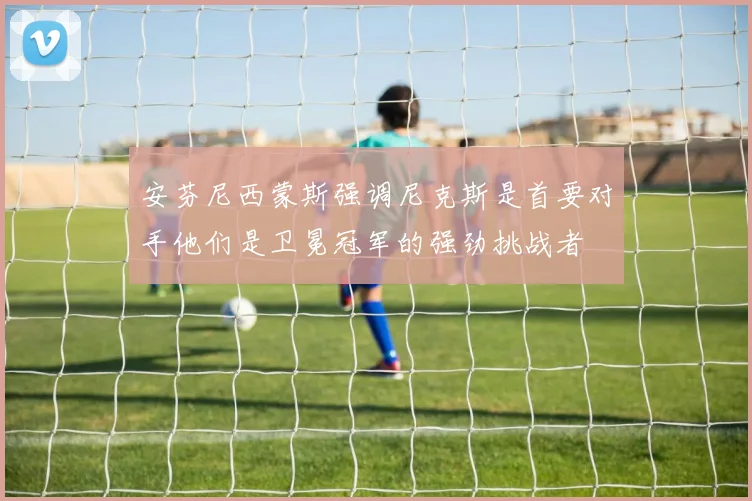 安芬尼西蒙斯强调尼克斯是首要对手他们是卫冕冠军的强劲挑战者