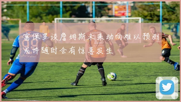 富保罗谈詹姆斯未来动向难以预测或许随时会有惊喜发生